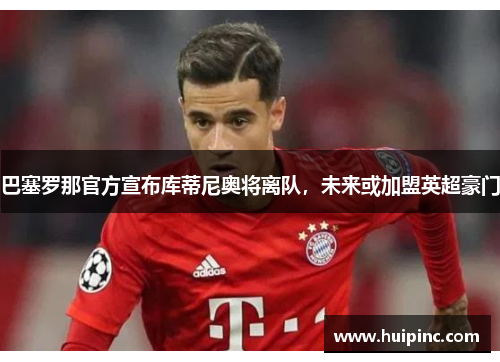 巴塞罗那官方宣布库蒂尼奥将离队，未来或加盟英超豪门