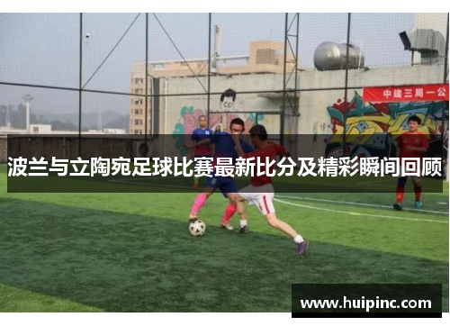 波兰与立陶宛足球比赛最新比分及精彩瞬间回顾